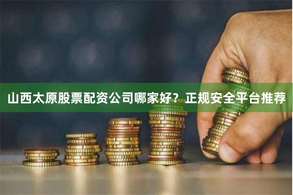 山西太原股票配资公司哪家好？正规安全平台推荐